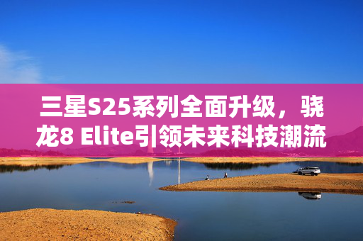 三星S25系列全面升级，骁龙8 Elite引领未来科技潮流