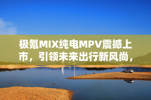 极氪MIX纯电MPV震撼上市，引领未来出行新风尚，800V平台技术，匠心独运车门设计，价格亲民仅27.99万元起