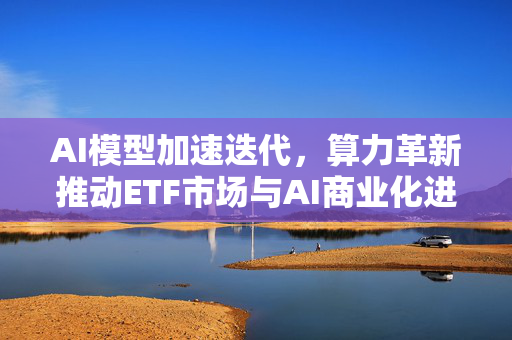 AI模型加速迭代，算力革新推动ETF市场与AI商业化进程
