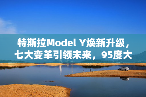 特斯拉Model Y焕新升级，七大变革引领未来，95度大电池开启续航新纪元