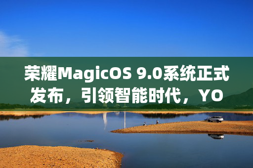 荣耀MagicOS 9.0系统正式发布，引领智能时代，YOYO智能体全面升级的里程碑