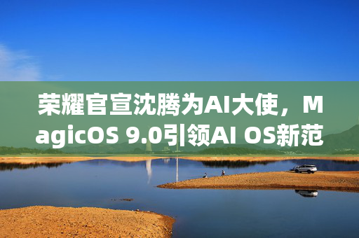 荣耀官宣沈腾为AI大使，MagicOS 9.0引领AI OS新范式