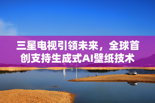 三星电视引领未来，全球首创支持生成式AI壁纸技术