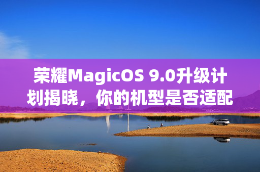 荣耀MagicOS 9.0升级计划揭晓，你的机型是否适配？