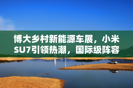 博大乡村新能源车展，小米SU7引领热潮，国际级阵容盛况空前