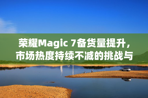 荣耀Magic 7备货量提升，市场热度持续不减的挑战与机遇
