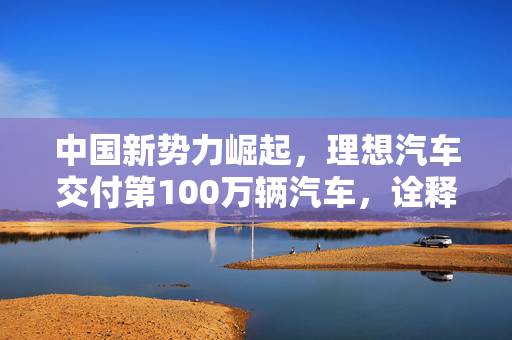 中国新势力崛起，理想汽车交付第100万辆汽车，诠释汽车产业质与量的飞跃
