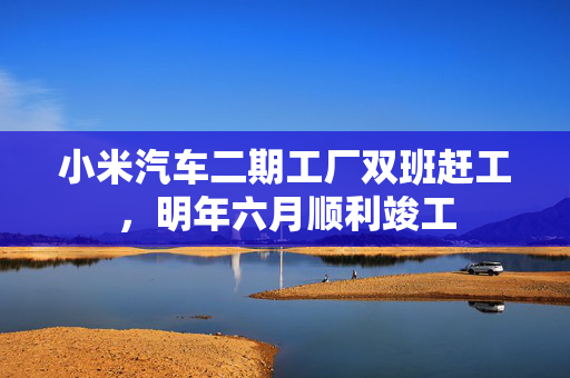 小米汽车二期工厂双班赶工，明年六月顺利竣工