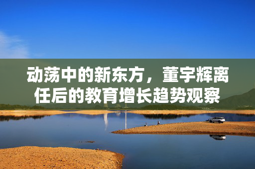 动荡中的新东方，董宇辉离任后的教育增长趋势观察