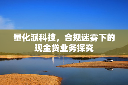 量化派科技，合规迷雾下的现金贷业务探究