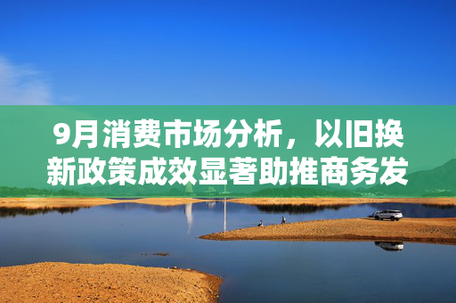 9月消费市场分析，以旧换新政策成效显著助推商务发展