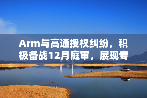 Arm与高通授权纠纷，积极备战12月庭审，展现专业应对风范