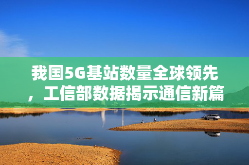 我国5G基站数量全球领先，工信部数据揭示通信新篇章