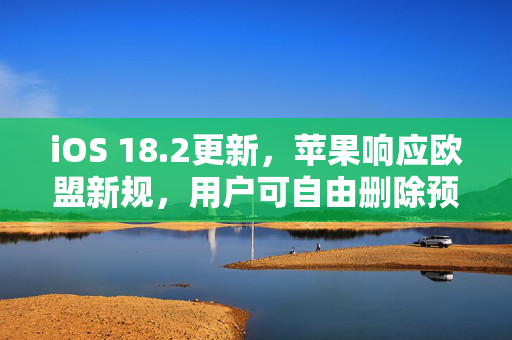 iOS 18.2更新，苹果响应欧盟新规，用户可自由删除预装应用商店及Safari浏览器等