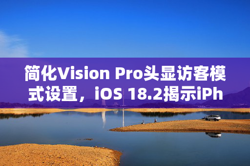 简化Vision Pro头显访客模式设置，iOS 18.2揭示iPhone新功能，强大掌控能力展现
