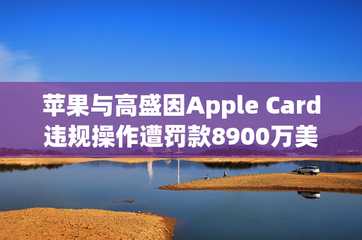 苹果与高盛因Apple Card违规操作遭罚款8900万美元，金融监管的警示