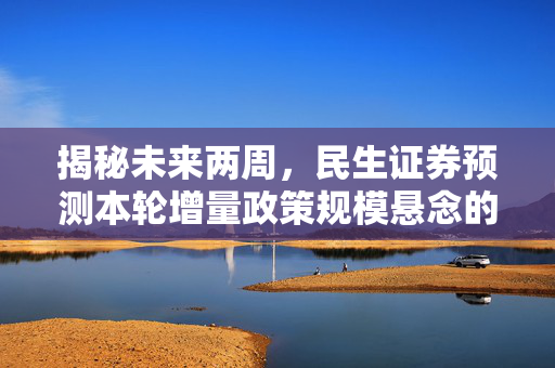 揭秘未来两周，民生证券预测本轮增量政策规模悬念的落地