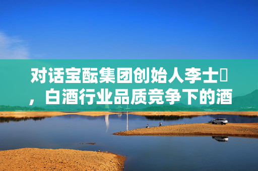 对话宝酝集团创始人李士祎，白酒行业品质竞争下的酒商突围策略