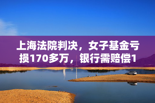 上海法院判决，女子基金亏损170多万，银行需赔偿159万——愤怒投资者的权益得到保障