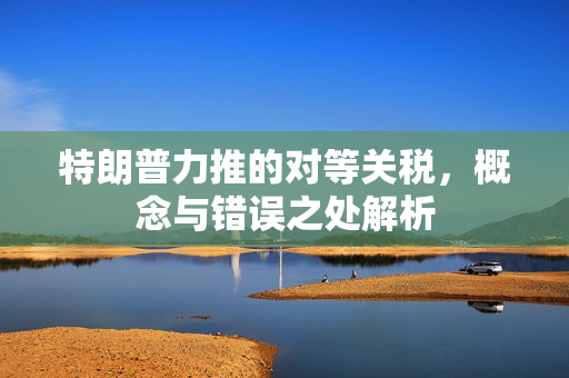 特朗普力推的对等关税，概念与错误之处解析