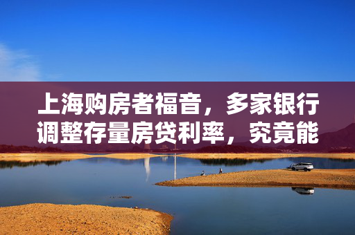 上海购房者福音，多家银行调整存量房贷利率，究竟能省多少？