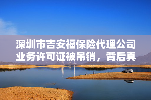 深圳市吉安福保险代理公司业务许可证被吊销，背后真相揭露编制虚假业务资料