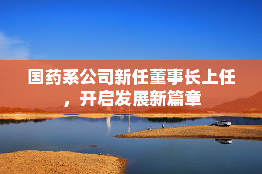 国药系公司新任董事长上任，开启发展新篇章