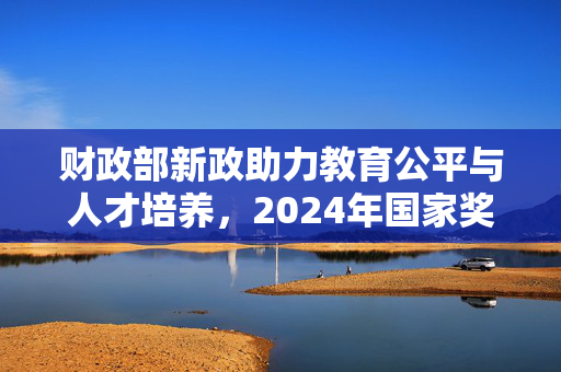 财政部新政助力教育公平与人才培养，2024年国家奖学金奖励名额翻倍