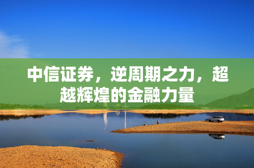 中信证券，逆周期之力，超越辉煌的金融力量
