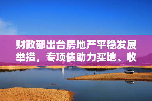 财政部出台房地产平稳发展举措，专项债助力买地、收购存量房并完善税收政策