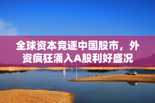 全球资本竞逐中国股市，外资疯狂涌入A股利好盛况