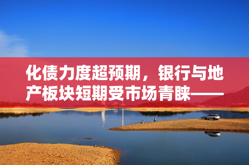 化债力度超预期，银行与地产板块短期受市场青睐——摩根资产管理快评
