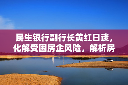 民生银行副行长黄红日谈，化解受困房企风险，解析房地产业不良贷款余额上升现象