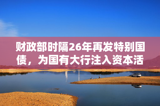 财政部时隔26年再发特别国债，为国有大行注入资本活力