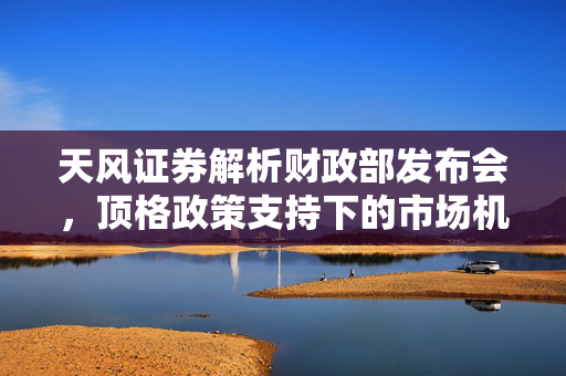 天风证券解析财政部发布会，顶格政策支持下的市场机遇与挑战
