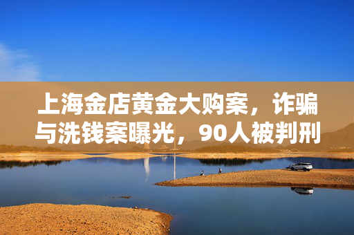 上海金店黄金大购案，诈骗与洗钱案曝光，90人被判刑