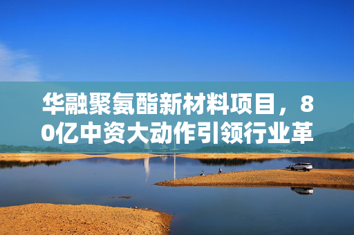 华融聚氨酯新材料项目，80亿中资大动作引领行业革新