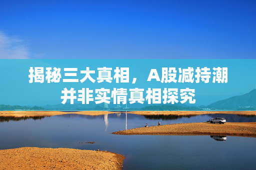 揭秘三大真相，A股减持潮并非实情真相探究