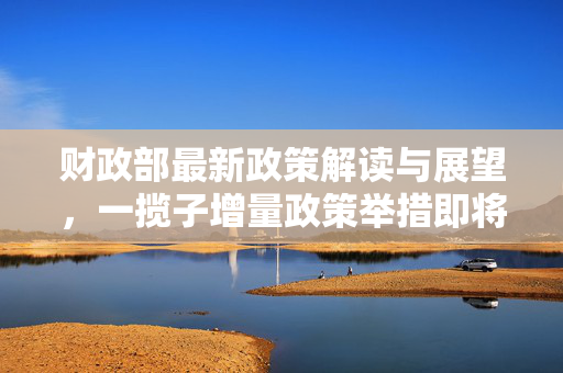 财政部最新政策解读与展望，一揽子增量政策举措即将推出