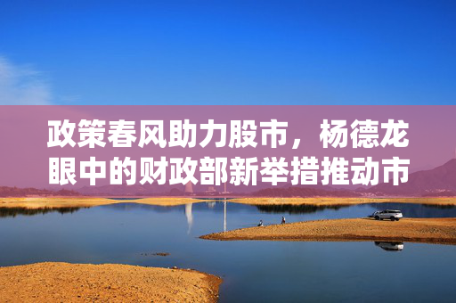 政策春风助力股市，杨德龙眼中的财政部新举措推动市场重拾升势