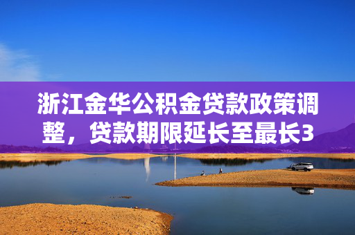 浙江金华公积金贷款政策调整，贷款期限延长至最长30年，年龄限制调整