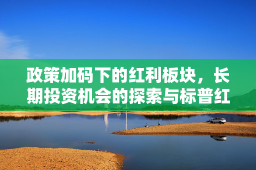 政策加码下的红利板块，长期投资机会的探索与标普红利ETF布局窗口期