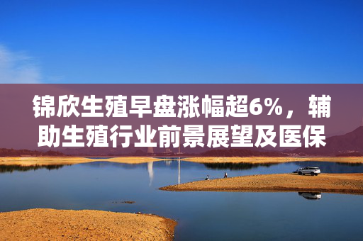 锦欣生殖早盘涨幅超6%，辅助生殖行业前景展望及医保范围持续扩大