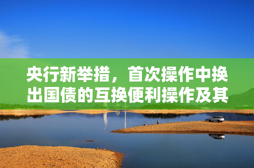 央行新举措，首次操作中换出国债的互换便利操作及其深远影响