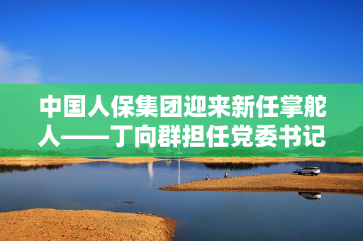中国人保集团迎来新任掌舵人——丁向群担任党委书记，金融中坚力量正式接棒