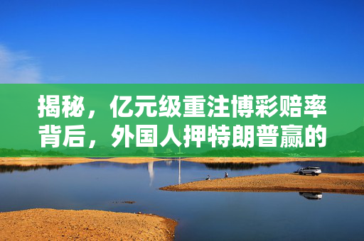 揭秘，亿元级重注博彩赔率背后，外国人押特朗普赢的真相