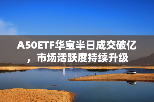 A50ETF华宝半日成交破亿，市场活跃度持续升级