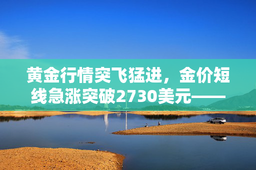 黄金行情突飞猛进，金价短线急涨突破2730美元——技术前景深度解析