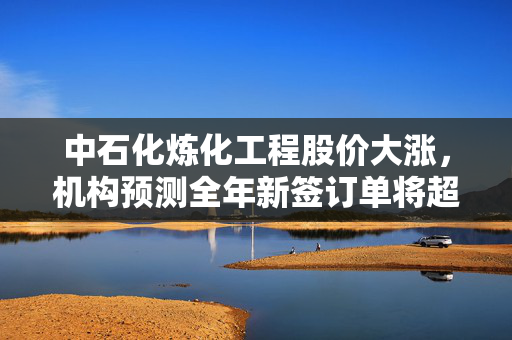 中石化炼化工程股价大涨，机构预测全年新签订单将超年初指引的积极前景