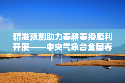 精准预测助力春耕春播顺利开展——中央气象台全国春耕春播气象服务专报（2025年4月1日）